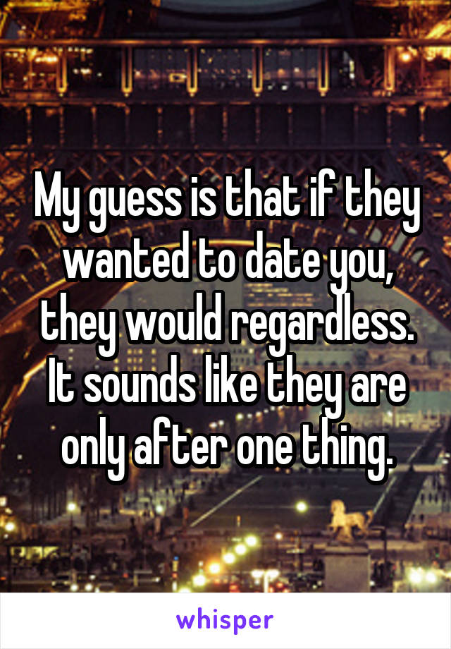 My guess is that if they wanted to date you, they would regardless. It sounds like they are only after one thing.