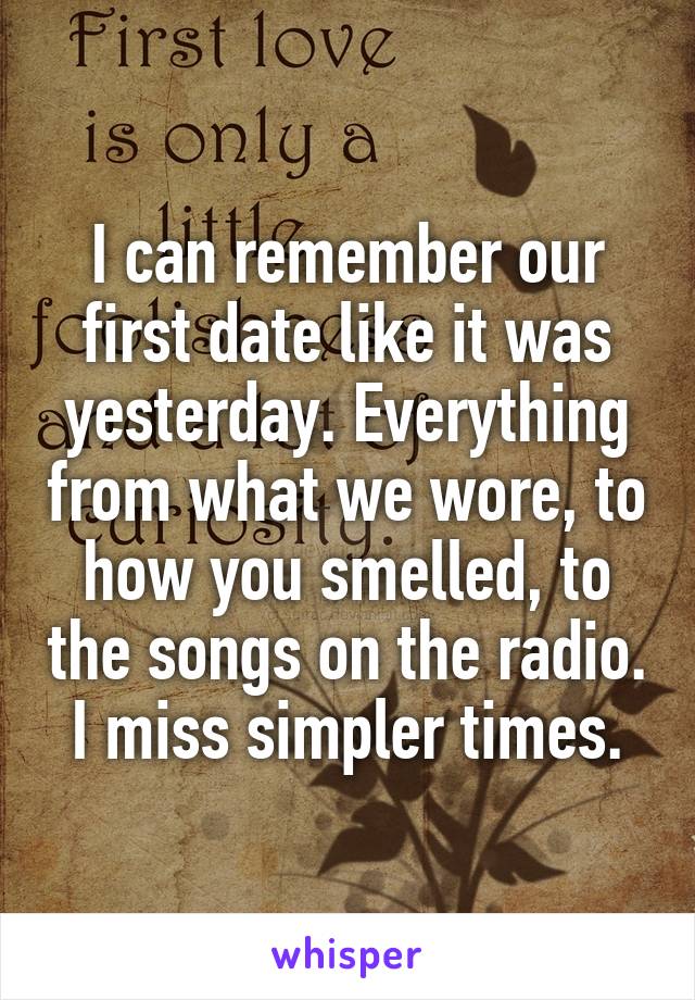 I can remember our first date like it was yesterday. Everything from what we wore, to how you smelled, to the songs on the radio. I miss simpler times.