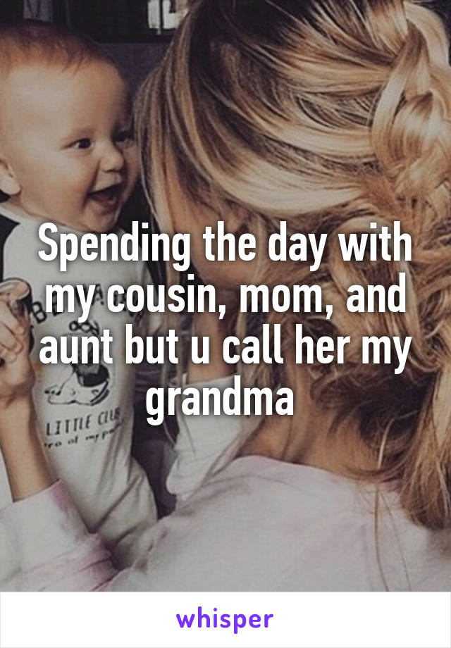 Spending the day with my cousin, mom, and aunt but u call her my grandma 