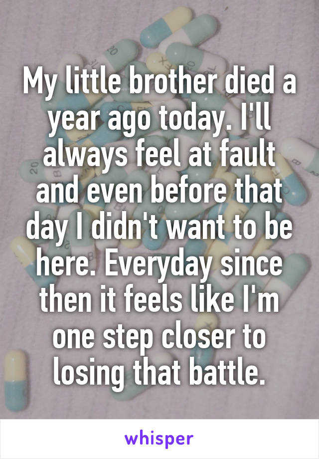 My little brother died a year ago today. I'll always feel at fault and even before that day I didn't want to be here. Everyday since then it feels like I'm one step closer to losing that battle.