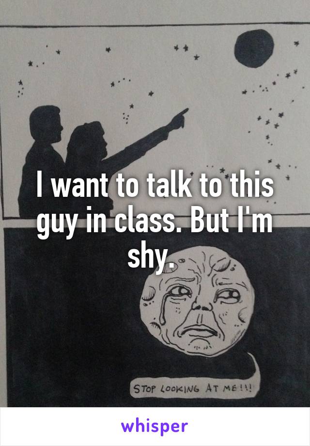 I want to talk to this guy in class. But I'm shy. 