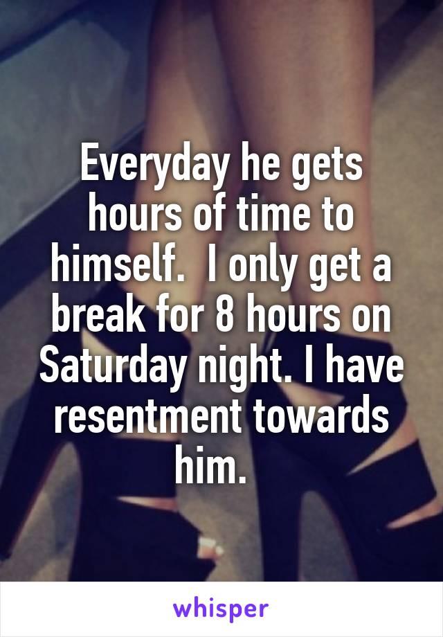 Everyday he gets hours of time to himself.  I only get a break for 8 hours on Saturday night. I have resentment towards him.  