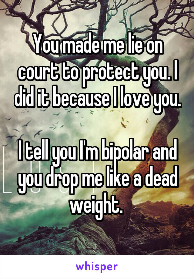 You made me lie on court to protect you. I did it because I love you.

I tell you I'm bipolar and you drop me like a dead weight. 
