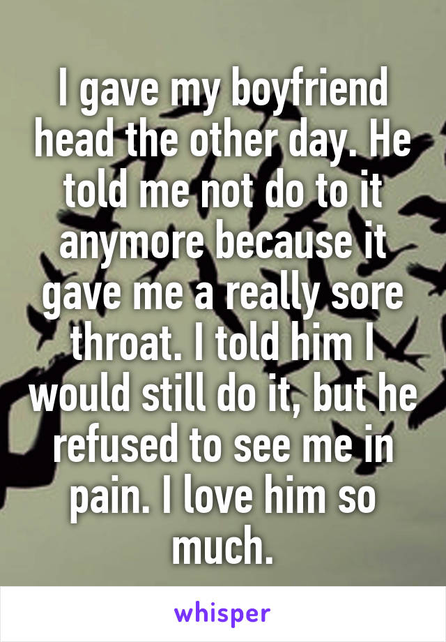 I gave my boyfriend head the other day. He told me not do to it anymore because it gave me a really sore throat. I told him I would still do it, but he refused to see me in pain. I love him so much.