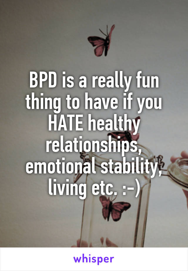 BPD is a really fun thing to have if you HATE healthy relationships, emotional stability, living etc. :-)