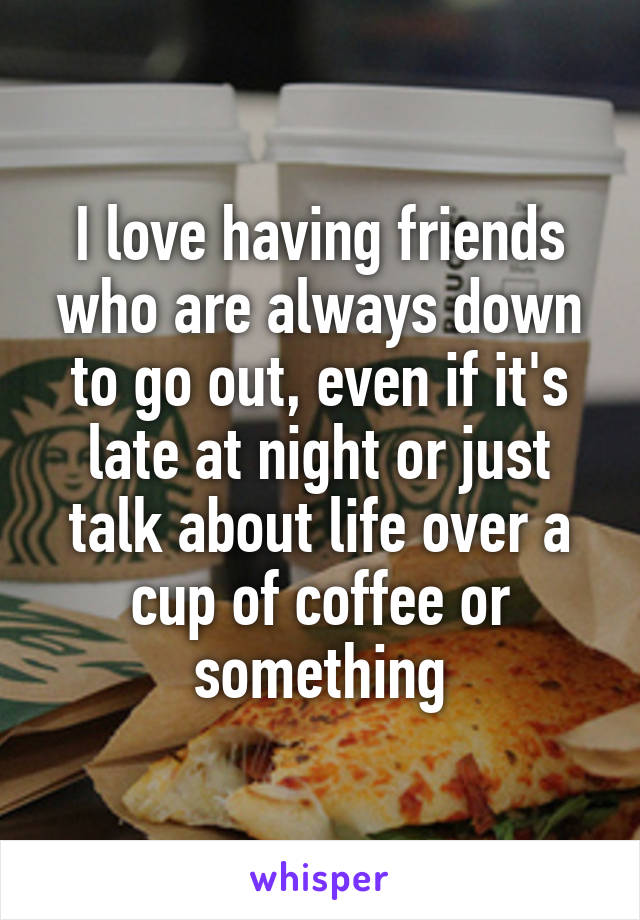 I love having friends who are always down to go out, even if it's late at night or just talk about life over a cup of coffee or something