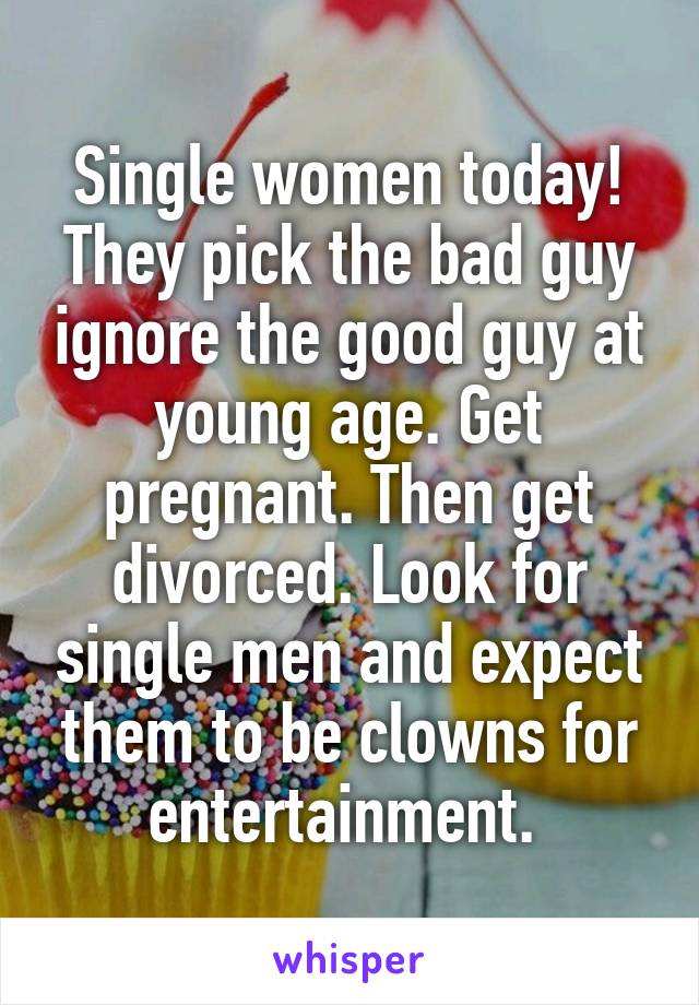 Single women today! They pick the bad guy ignore the good guy at young age. Get pregnant. Then get divorced. Look for single men and expect them to be clowns for entertainment. 