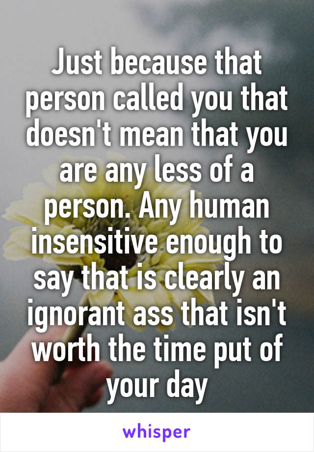 Just because that person called you that doesn't mean that you are any less of a person. Any human insensitive enough to say that is clearly an ignorant ass that isn't worth the time put of your day