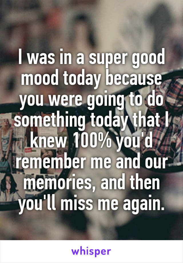 I was in a super good mood today because you were going to do something today that I knew 100% you'd remember me and our memories, and then you'll miss me again.