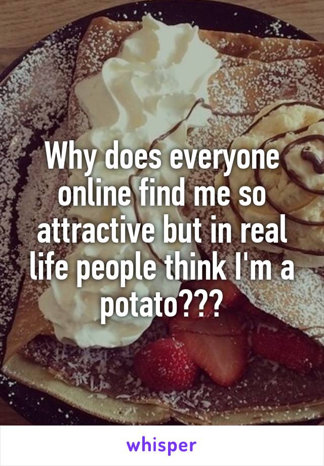 Why does everyone online find me so attractive but in real life people think I'm a potato???