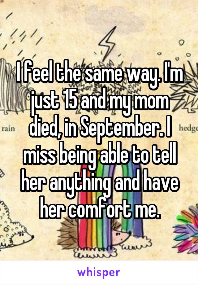 I feel the same way. I'm just 15 and my mom died, in September. I miss being able to tell her anything and have her comfort me.