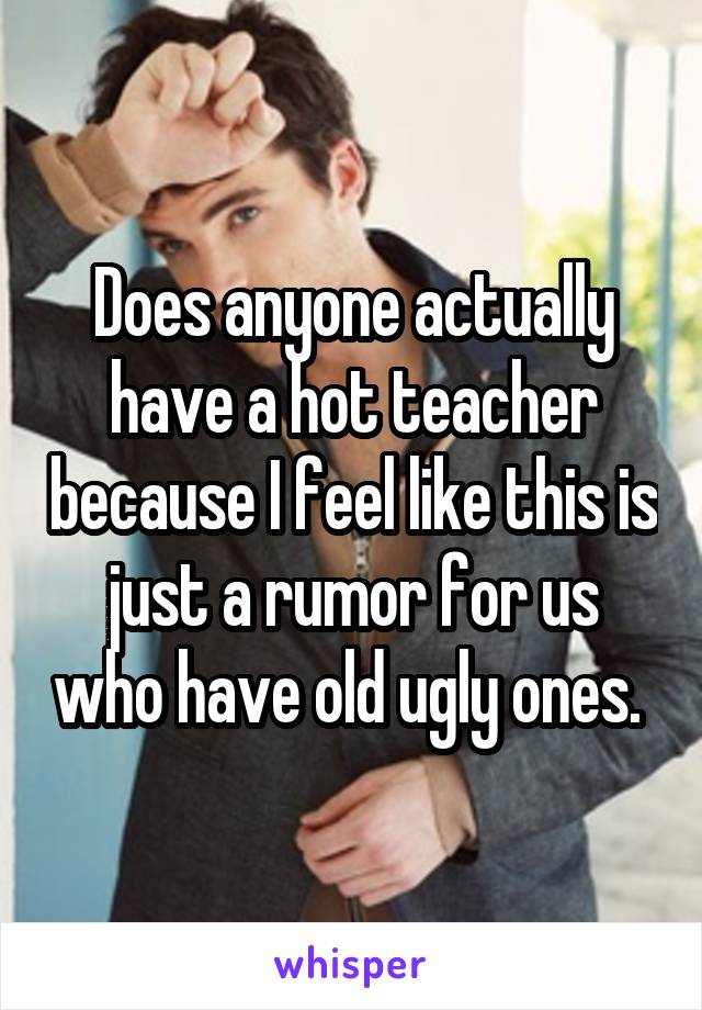 Does anyone actually have a hot teacher because I feel like this is just a rumor for us who have old ugly ones. 