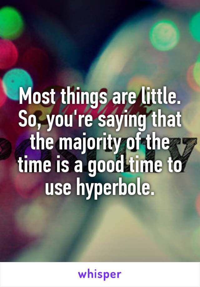 Most things are little. So, you're saying that the majority of the time is a good time to use hyperbole.