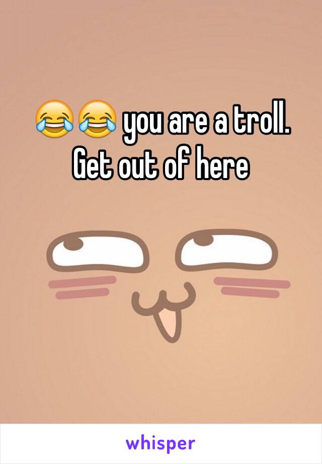 😂😂 you are a troll. 
Get out of here 