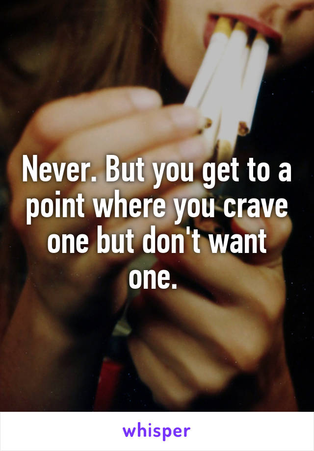 Never. But you get to a point where you crave one but don't want one. 