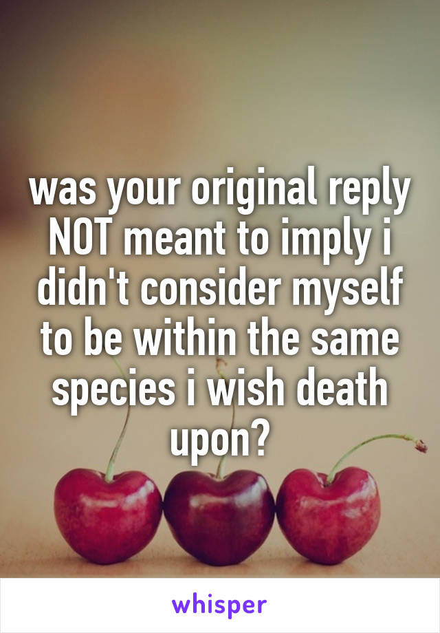 was your original reply NOT meant to imply i didn't consider myself to be within the same species i wish death upon?