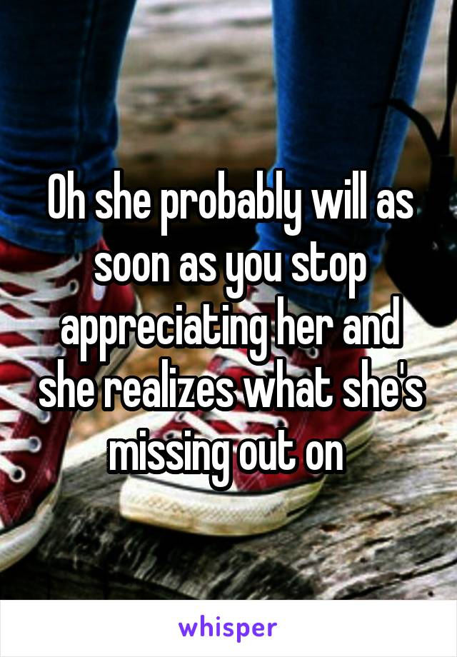 Oh she probably will as soon as you stop appreciating her and she realizes what she's missing out on 