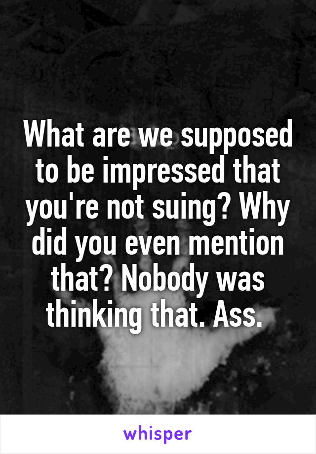 What are we supposed to be impressed that you're not suing? Why did you even mention that? Nobody was thinking that. Ass. 