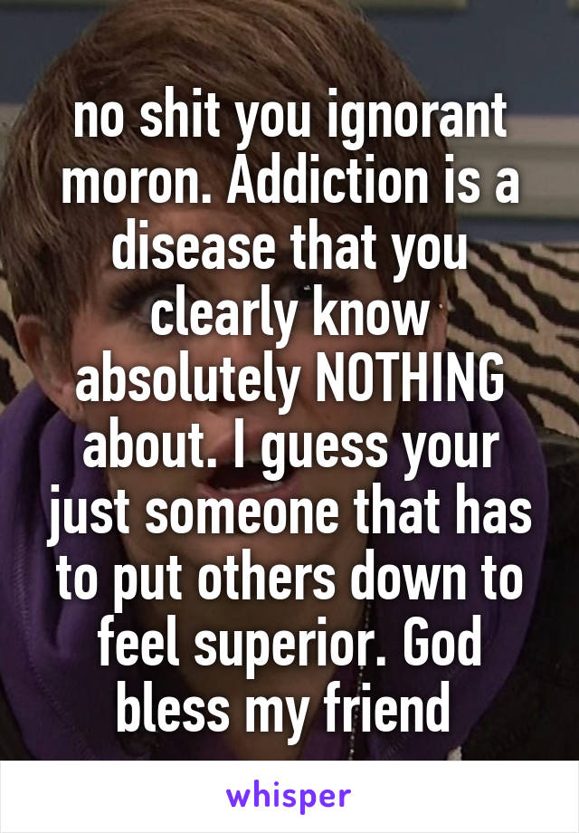 no shit you ignorant moron. Addiction is a disease that you clearly know absolutely NOTHING about. I guess your just someone that has to put others down to feel superior. God bless my friend 