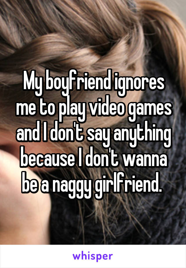 My boyfriend ignores me to play video games and I don't say anything because I don't wanna be a naggy girlfriend. 