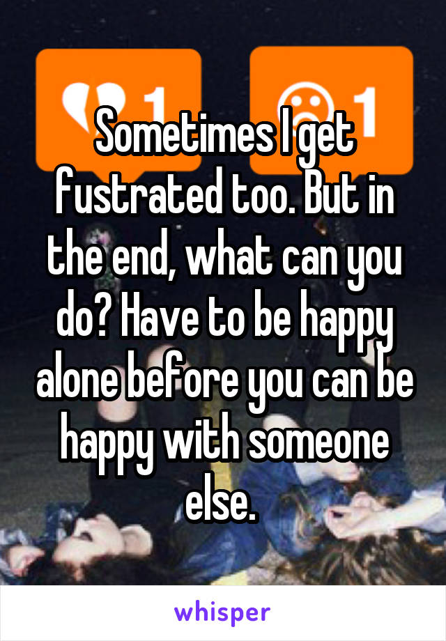 Sometimes I get fustrated too. But in the end, what can you do? Have to be happy alone before you can be happy with someone else. 