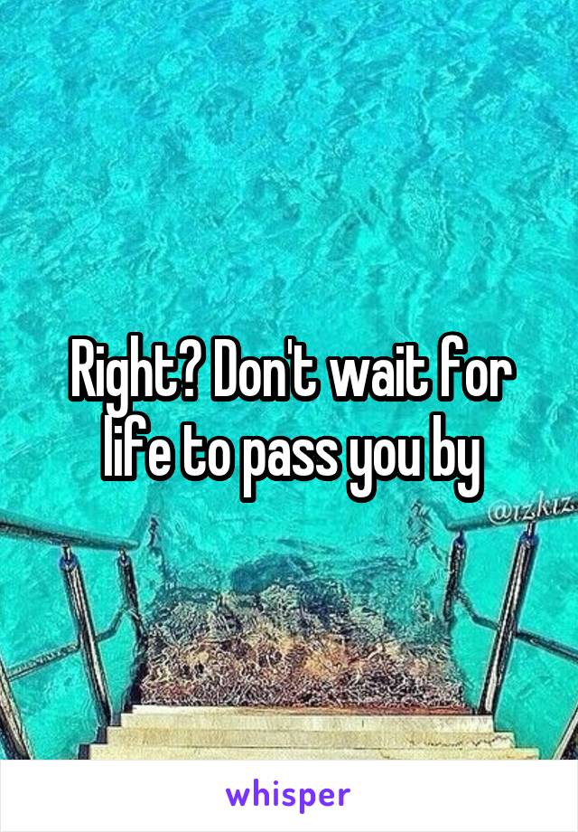 Right? Don't wait for life to pass you by