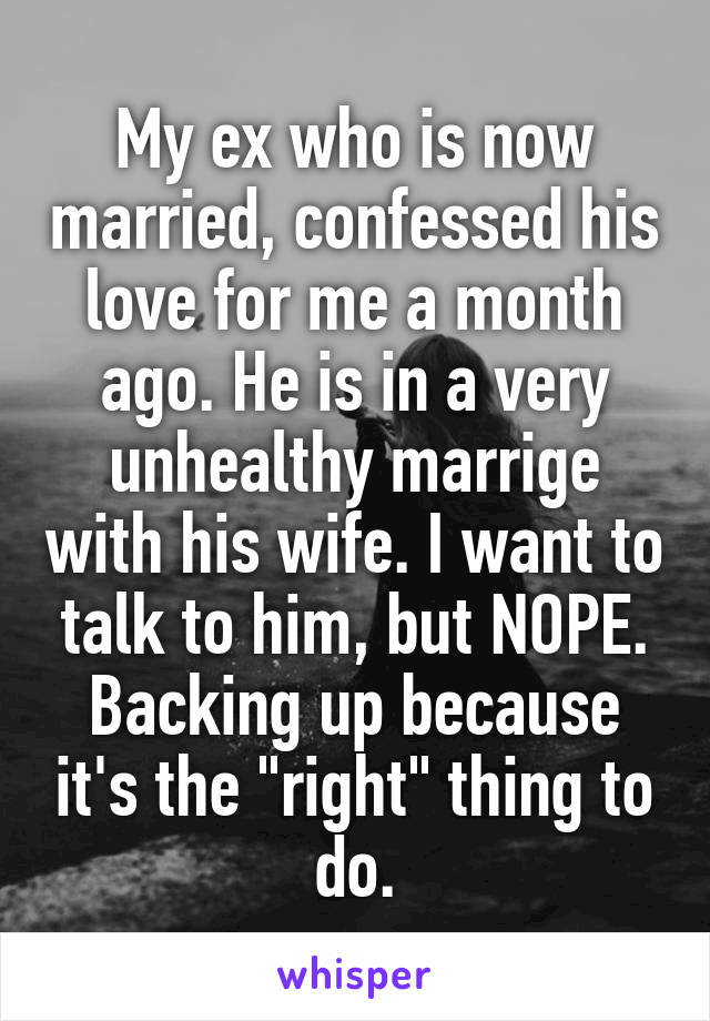 My ex who is now married, confessed his love for me a month ago. He is in a very unhealthy marrige with his wife. I want to talk to him, but NOPE. Backing up because it's the "right" thing to do.