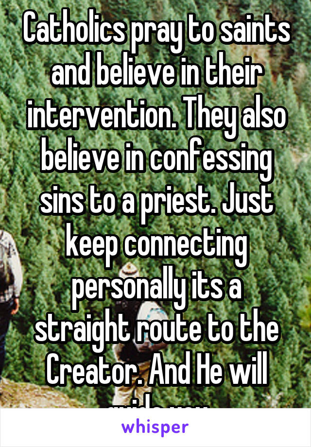 Catholics pray to saints and believe in their intervention. They also believe in confessing sins to a priest. Just keep connecting personally its a straight route to the Creator. And He will guide you