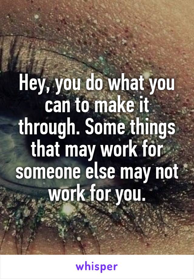 Hey, you do what you can to make it through. Some things that may work for someone else may not work for you.