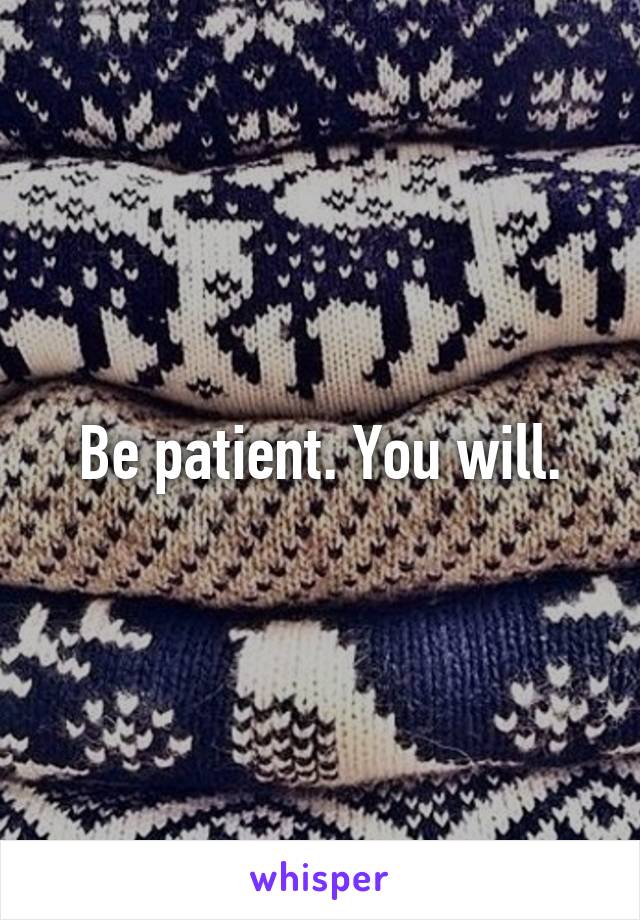 Be patient. You will.