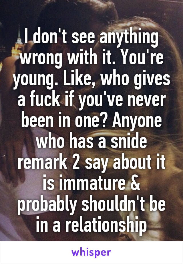 I don't see anything wrong with it. You're young. Like, who gives a fuck if you've never been in one? Anyone who has a snide remark 2 say about it is immature & probably shouldn't be in a relationship