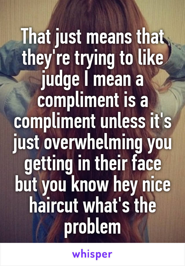 That just means that they're trying to like judge I mean a compliment is a compliment unless it's just overwhelming you getting in their face but you know hey nice haircut what's the problem