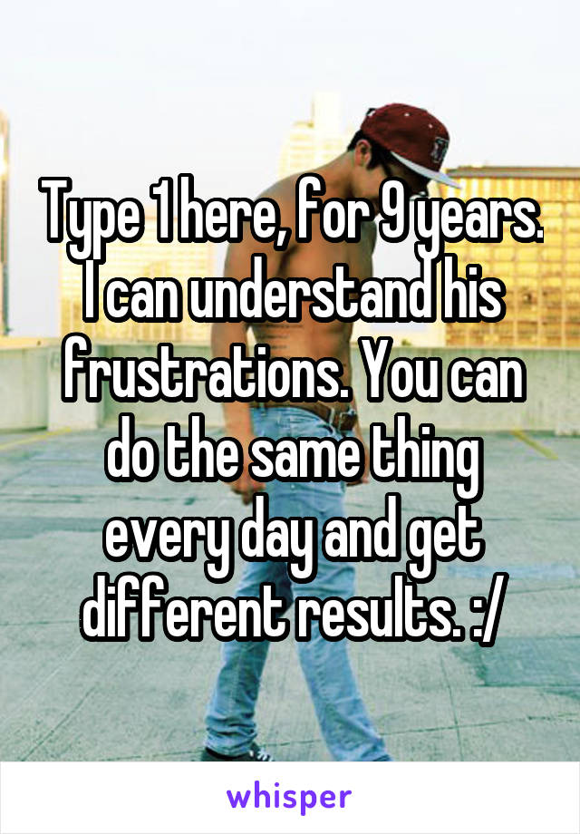 Type 1 here, for 9 years. I can understand his frustrations. You can do the same thing every day and get different results. :/