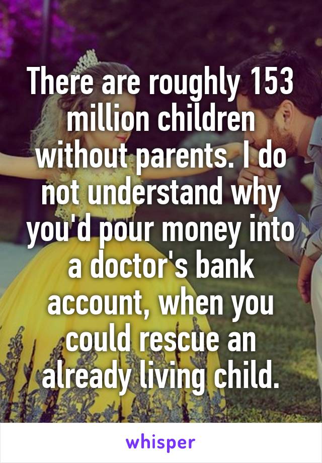 There are roughly 153 million children without parents. I do not understand why you'd pour money into a doctor's bank account, when you could rescue an already living child.