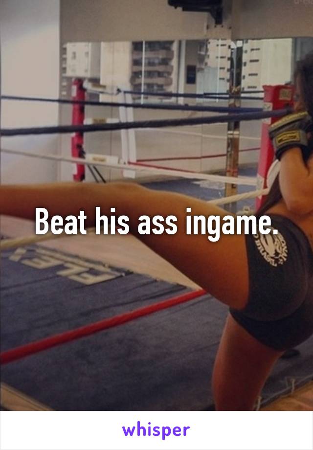 Beat his ass ingame.