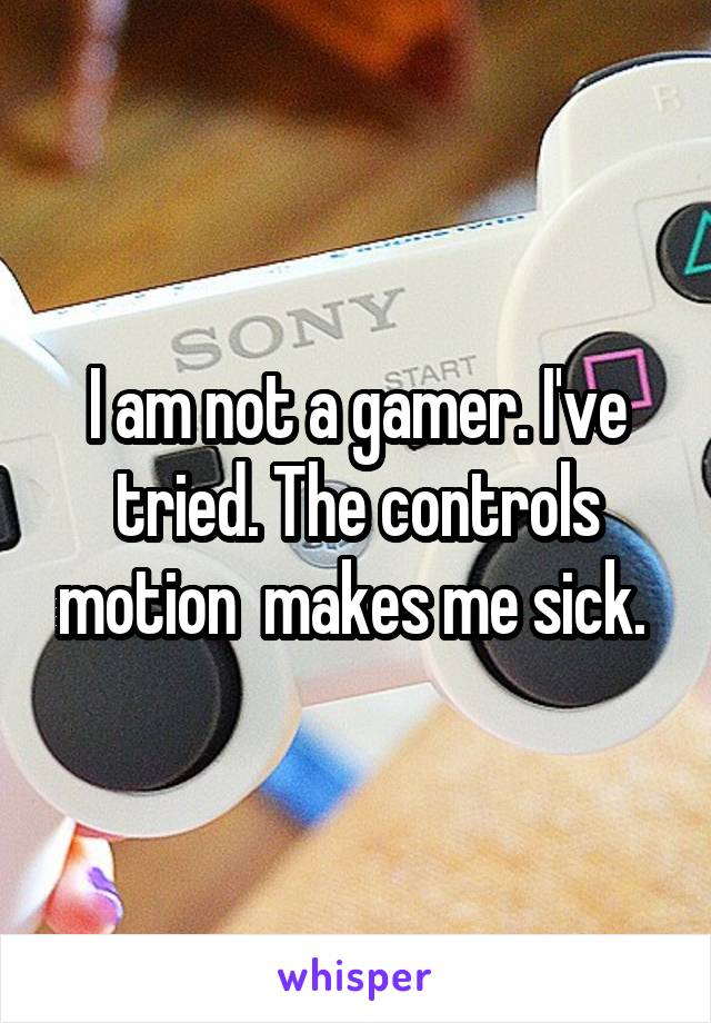 I am not a gamer. I've tried. The controls motion  makes me sick. 