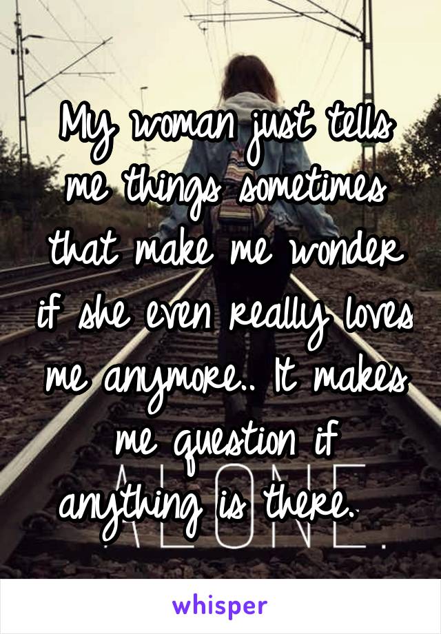 My woman just tells me things sometimes that make me wonder if she even really loves me anymore.. It makes me question if anything is there.  