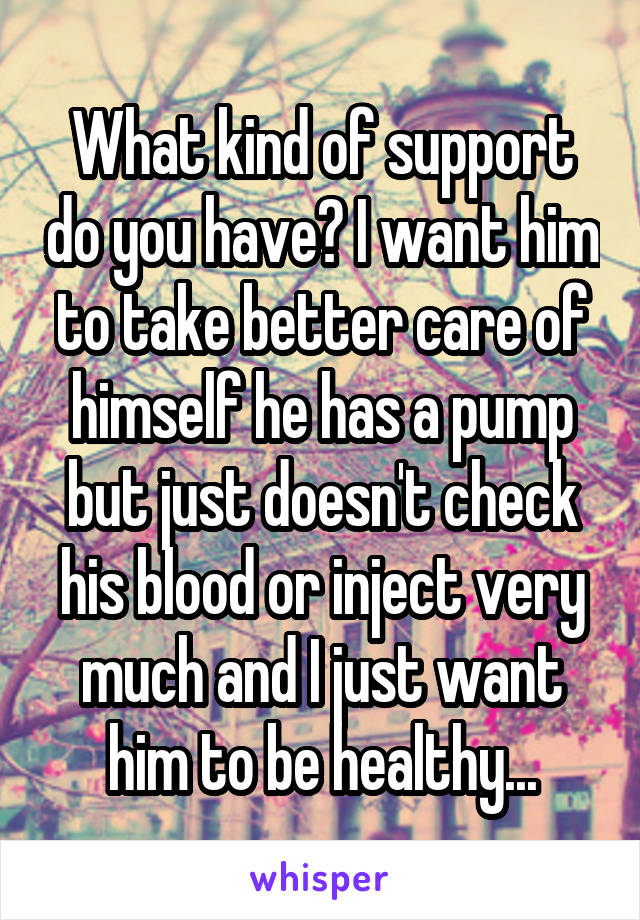 What kind of support do you have? I want him to take better care of himself he has a pump but just doesn't check his blood or inject very much and I just want him to be healthy...