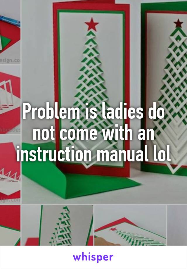 Problem is ladies do not come with an instruction manual lol