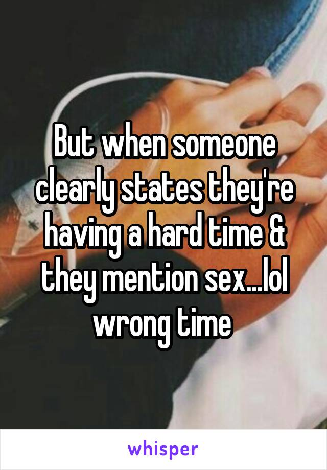 But when someone clearly states they're having a hard time & they mention sex...lol wrong time 