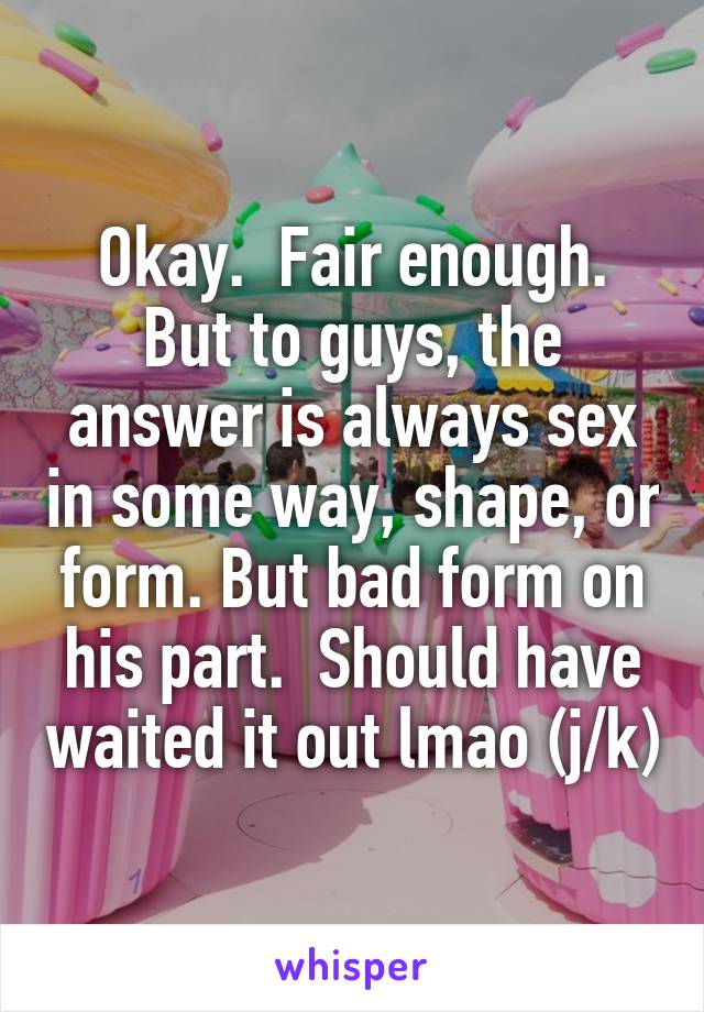 Okay.  Fair enough. But to guys, the answer is always sex in some way, shape, or form. But bad form on his part.  Should have waited it out lmao (j/k)