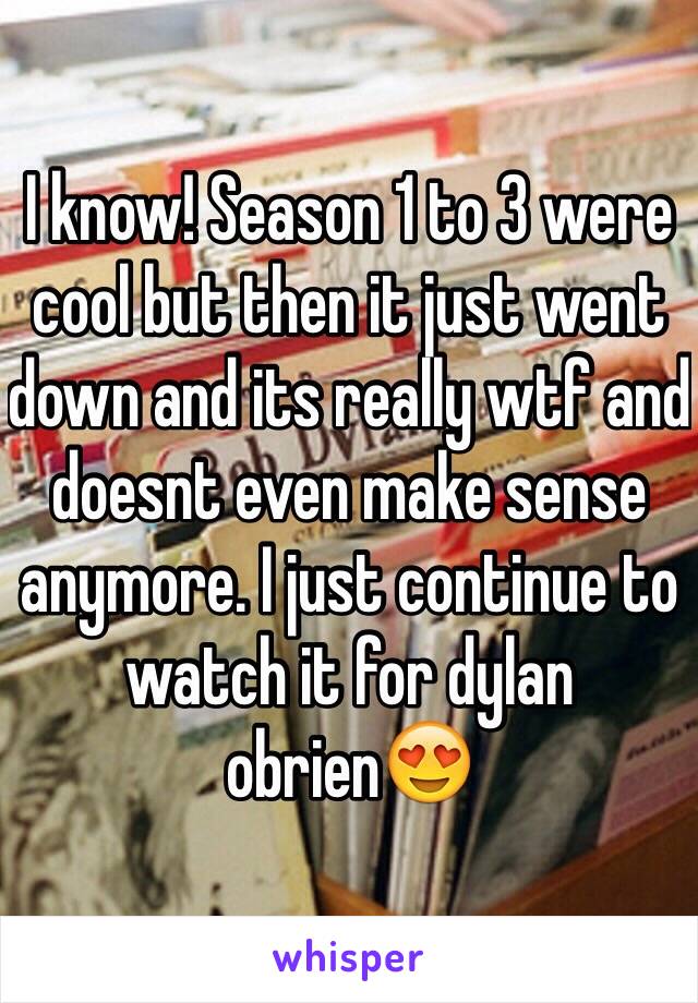 I know! Season 1 to 3 were cool but then it just went down and its really wtf and doesnt even make sense anymore. I just continue to watch it for dylan obrien😍