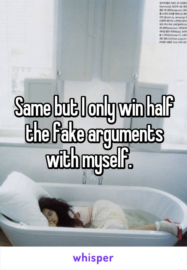 Same but I only win half the fake arguments with myself.   