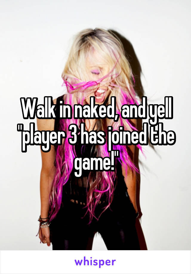 Walk in naked, and yell "player 3 has joined the game!"