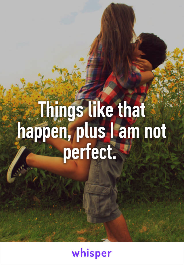 Things like that happen, plus I am not perfect. 