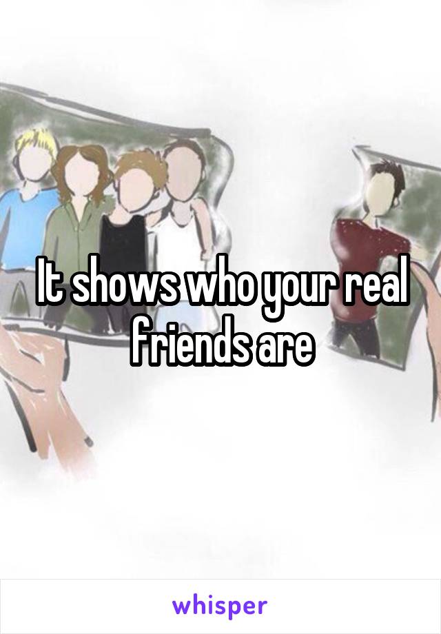 It shows who your real friends are