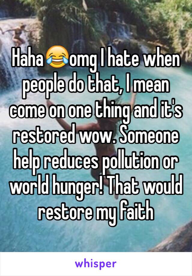 Haha😂omg I hate when people do that, I mean come on one thing and it's restored wow. Someone help reduces pollution or world hunger! That would restore my faith 