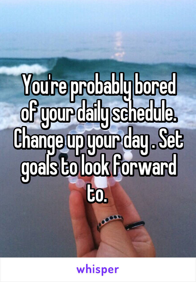 You're probably bored of your daily schedule. Change up your day . Set goals to look forward to. 