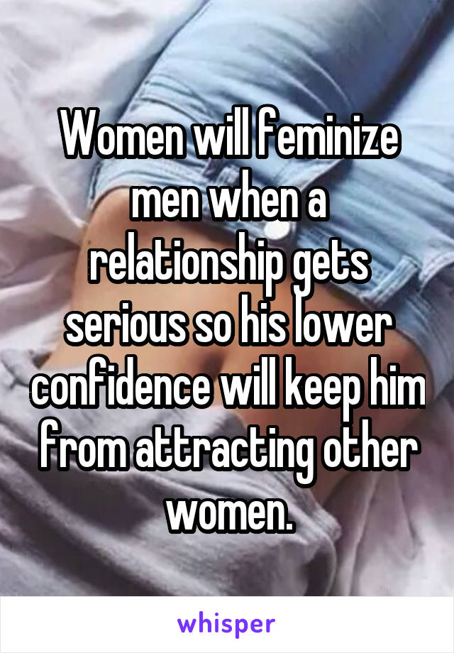 Women will feminize men when a relationship gets serious so his lower confidence will keep him from attracting other women.