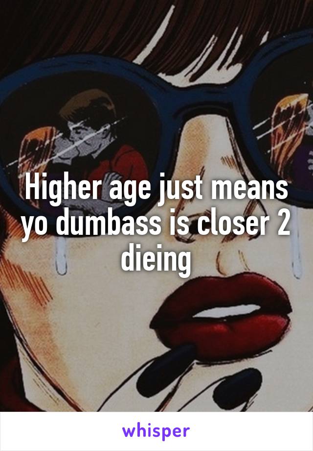 Higher age just means yo dumbass is closer 2 dieing